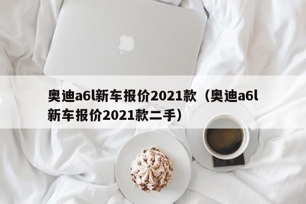 奥迪a6l新车报价2021款（奥迪a6l新车报价2021款二手）