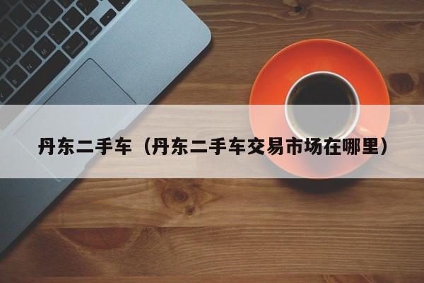 丹东二手车（丹东二手车交易市场在哪里）