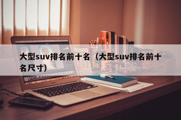 大型suv排名前十名（大型suv排名前十名尺寸）