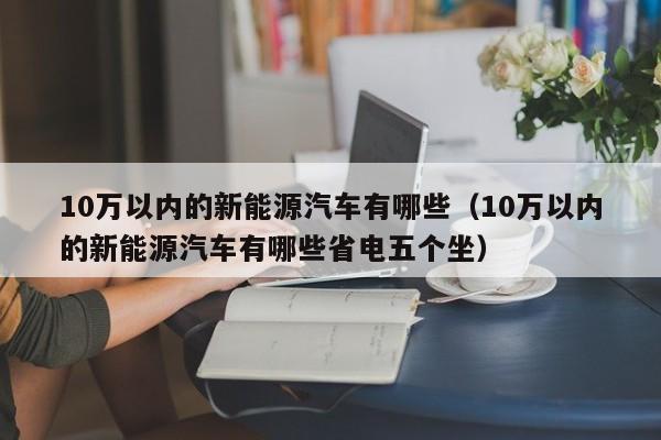 10万以内的新能源汽车有哪些（10万以内的新能源汽车有哪些省电五个坐）