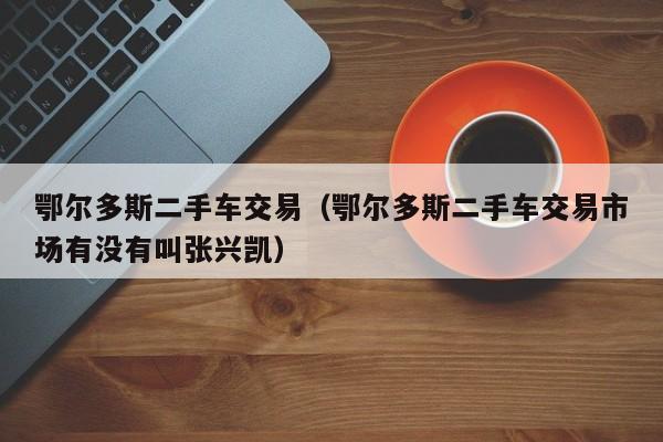 鄂尔多斯二手车交易（鄂尔多斯二手车交易市场有没有叫张兴凯）