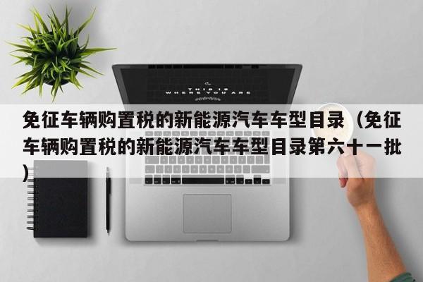 免征车辆购置税的新能源汽车车型目录（免征车辆购置税的新能源汽车车型目录第六十一批）