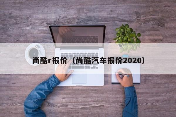 尚酷r报价（尚酷汽车报价2020）