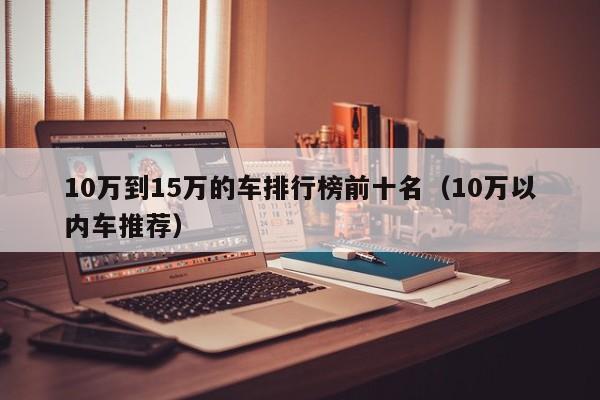 10万到15万的车排行榜前十名（10万以内车推荐）