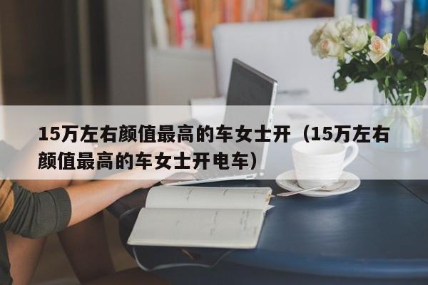 15万左右颜值最高的车女士开（15万左右颜值最高的车女士开电车）