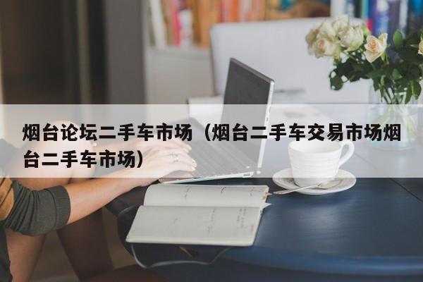 烟台论坛二手车市场（烟台二手车交易市场烟台二手车市场）