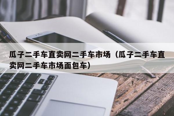 瓜子二手车直卖网二手车市场（瓜子二手车直卖网二手车市场面包车）