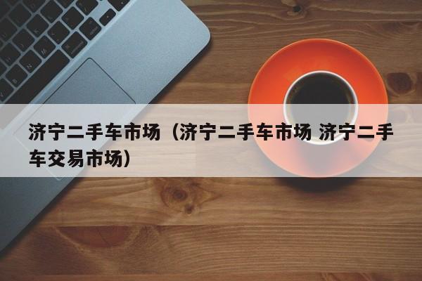 济宁二手车市场（济宁二手车市场 济宁二手车交易市场）