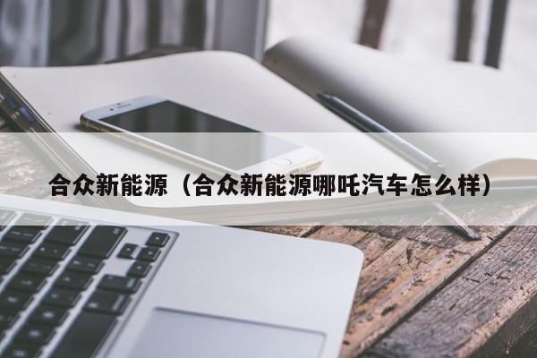 合众新能源（合众新能源哪吒汽车怎么样）
