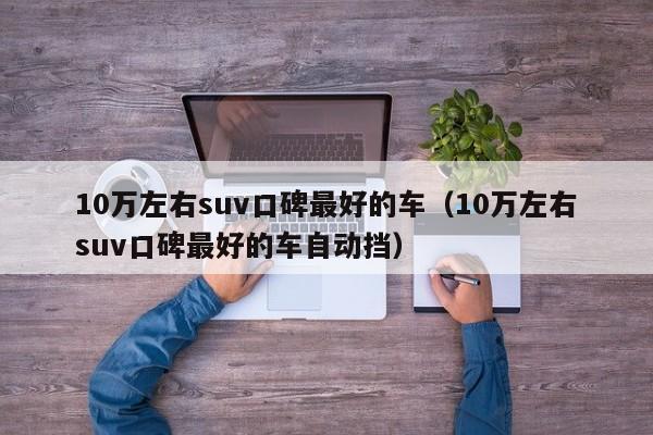 10万左右suv口碑最好的车（10万左右suv口碑最好的车自动挡）