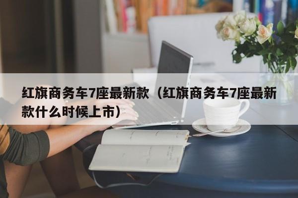 红旗商务车7座最新款（红旗商务车7座最新款什么时候上市）