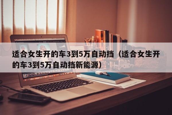 适合女生开的车3到5万自动挡（适合女生开的车3到5万自动挡新能源）
