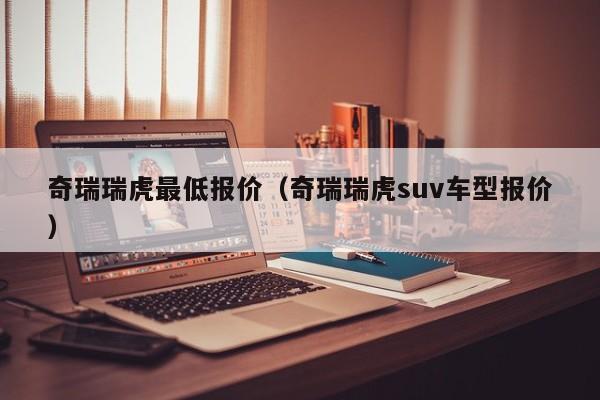 奇瑞瑞虎最低报价（奇瑞瑞虎suv车型报价）