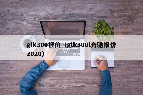 glk300报价（glk300l奔驰报价2020）