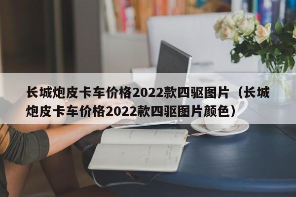 长城炮皮卡车价格2022款四驱图片（长城炮皮卡车价格2022款四驱图片颜色）