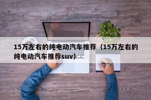 15万左右的纯电动汽车推荐（15万左右的纯电动汽车推荐suv）