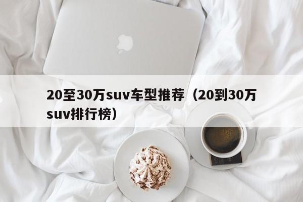 20至30万suv车型推荐（20到30万suv排行榜）