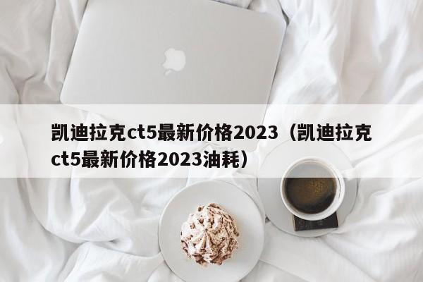 凯迪拉克ct5最新价格2023（凯迪拉克ct5最新价格2023油耗）