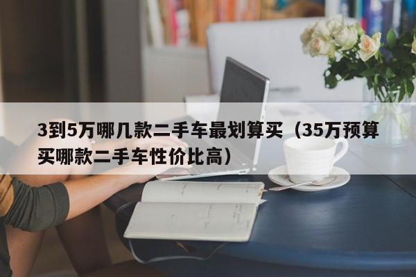 3到5万哪几款二手车最划算买（35万预算买哪款二手车性价比高）