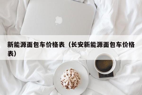 新能源面包车价格表（长安新能源面包车价格表）