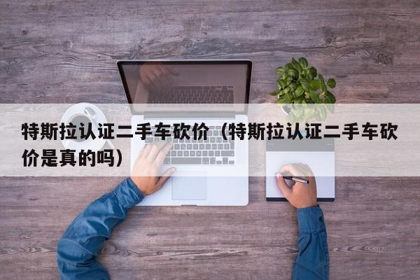 特斯拉认证二手车砍价（特斯拉认证二手车砍价是真的吗）