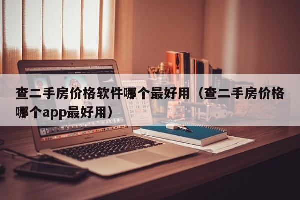 查二手房价格软件哪个最好用（查二手房价格哪个app最好用）