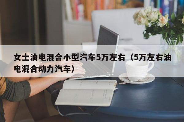 女士油电混合小型汽车5万左右（5万左右油电混合动力汽车）