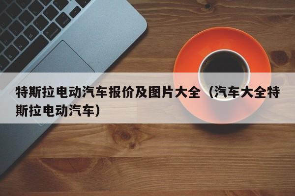 特斯拉电动汽车报价及图片大全（汽车大全特斯拉电动汽车）