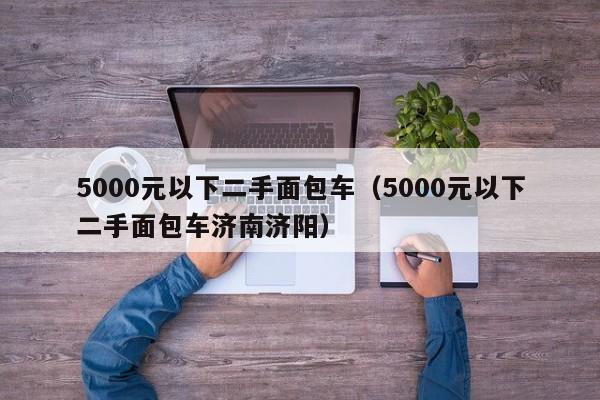 5000元以下二手面包车（5000元以下二手面包车济南济阳）