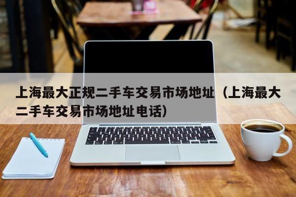 上海最大正规二手车交易市场地址（上海最大二手车交易市场地址电话）