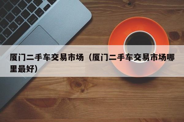 厦门二手车交易市场（厦门二手车交易市场哪里最好）