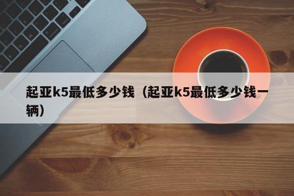 起亚k5最低多少钱（起亚k5最低多少钱一辆）