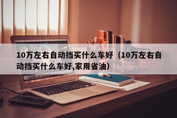 10万左右自动挡买什么车好（10万左右自动挡买什么车好,家用省油）