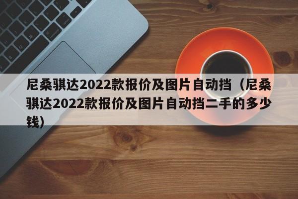 尼桑骐达2022款报价及图片自动挡（尼桑骐达2022款报价及图片自动挡二手的多少钱）