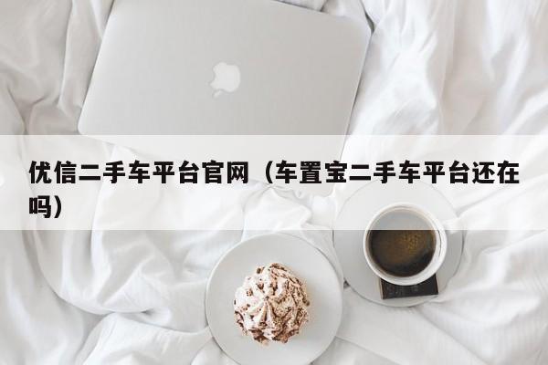 优信二手车平台官网（车置宝二手车平台还在吗）