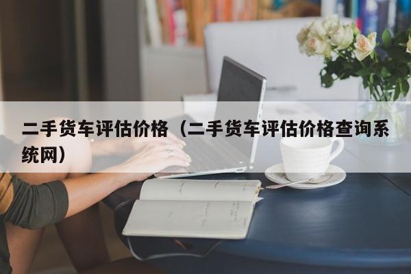 二手货车评估价格（二手货车评估价格查询系统网）