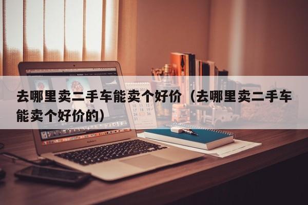 去哪里卖二手车能卖个好价（去哪里卖二手车能卖个好价的）