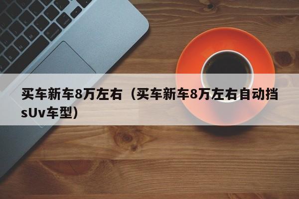 买车新车8万左右（买车新车8万左右自动挡sUv车型）