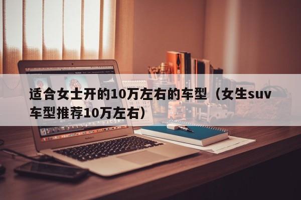 适合女士开的10万左右的车型（女生suv车型推荐10万左右）