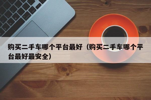 购买二手车哪个平台最好（购买二手车哪个平台最好最安全）