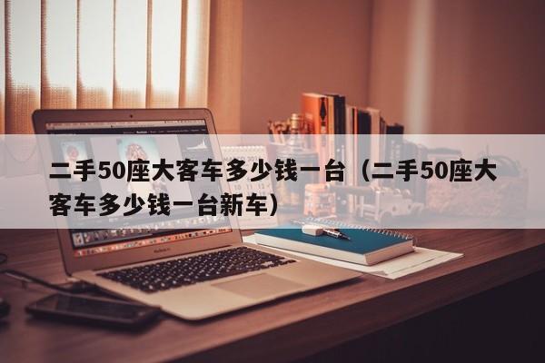 二手50座大客车多少钱一台（二手50座大客车多少钱一台新车）