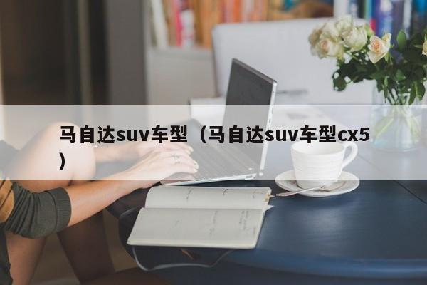 马自达suv车型（马自达suv车型cx5）