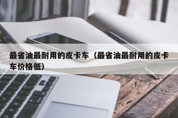 最省油最耐用的皮卡车（最省油最耐用的皮卡车价格低）