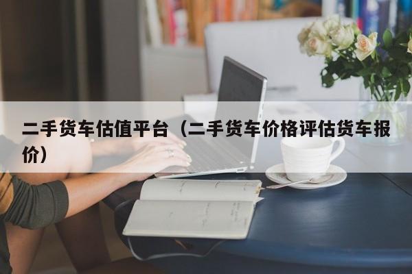 二手货车估值平台（二手货车价格评估货车报价）
