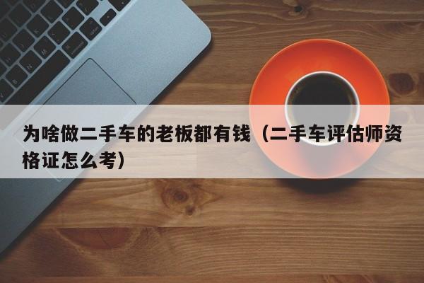 为啥做二手车的老板都有钱（二手车评估师资格证怎么考）