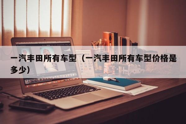 一汽丰田所有车型（一汽丰田所有车型价格是多少）