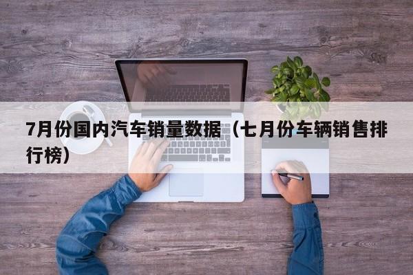 7月份国内汽车销量数据（七月份车辆销售排行榜）