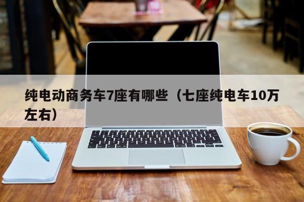 纯电动商务车7座有哪些（七座纯电车10万左右）