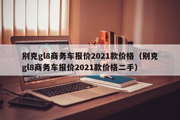 别克gl8商务车报价2021款价格（别克gl8商务车报价2021款价格二手）