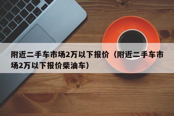 附近二手车市场2万以下报价（附近二手车市场2万以下报价柴油车）
